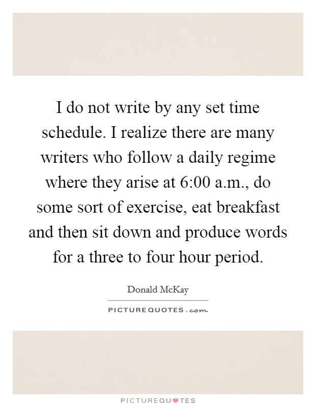 I do not write by any set time schedule. I realize there are many writers who follow a daily regime where they arise at 6:00 a.m., do some sort of exercise, eat breakfast and then sit down and produce words for a three to four hour period. Picture Quote #1