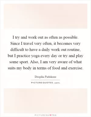 I try and work out as often as possible. Since I travel very often, it becomes very difficult to have a daily work out routine, but I practice yoga every day or try and play some sport. Also, I am very aware of what suits my body in terms of food and exercise Picture Quote #1