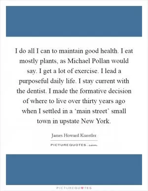 I do all I can to maintain good health. I eat mostly plants, as Michael Pollan would say. I get a lot of exercise. I lead a purposeful daily life. I stay current with the dentist. I made the formative decision of where to live over thirty years ago when I settled in a ‘main street’ small town in upstate New York Picture Quote #1