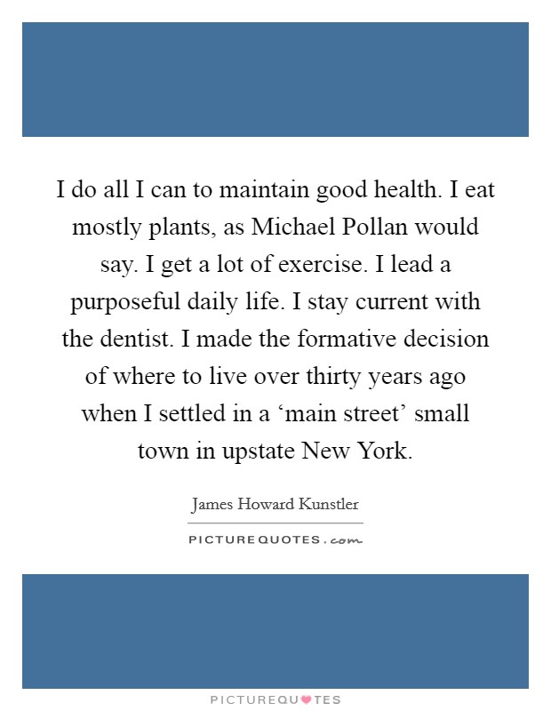 I do all I can to maintain good health. I eat mostly plants, as Michael Pollan would say. I get a lot of exercise. I lead a purposeful daily life. I stay current with the dentist. I made the formative decision of where to live over thirty years ago when I settled in a ‘main street' small town in upstate New York. Picture Quote #1