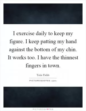 I exercise daily to keep my figure. I keep patting my hand against the bottom of my chin. It works too. I have the thinnest fingers in town Picture Quote #1