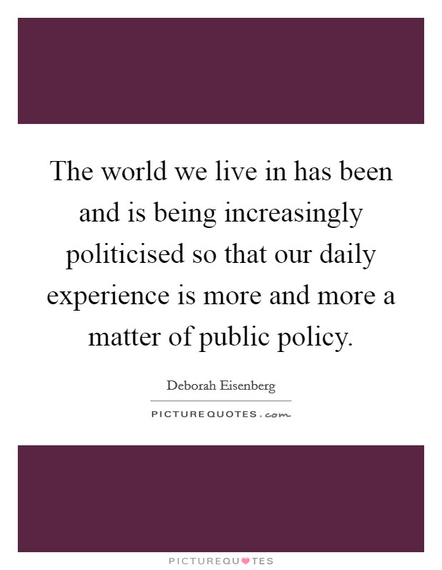 The world we live in has been and is being increasingly politicised so that our daily experience is more and more a matter of public policy. Picture Quote #1