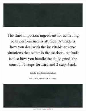 The third important ingredient for achieving peak performance is attitude. Attitude is how you deal with the inevitable adverse situations that occur in the markets. Attitude is also how you handle the daily grind, the constant 2 steps forward and 2 steps back Picture Quote #1