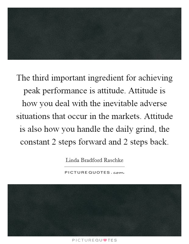 The third important ingredient for achieving peak performance is attitude. Attitude is how you deal with the inevitable adverse situations that occur in the markets. Attitude is also how you handle the daily grind, the constant 2 steps forward and 2 steps back. Picture Quote #1
