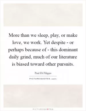 More than we sleep, play, or make love, we work. Yet despite - or perhaps because of - this dominant daily grind, much of our literature is biased toward other pursuits Picture Quote #1