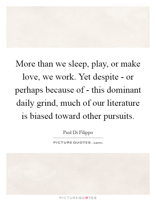 More than we sleep, play, or make love, we work. Yet despite - or perhaps because of - this dominant daily grind, much of our literature is biased toward other pursuits. Picture Quote #1