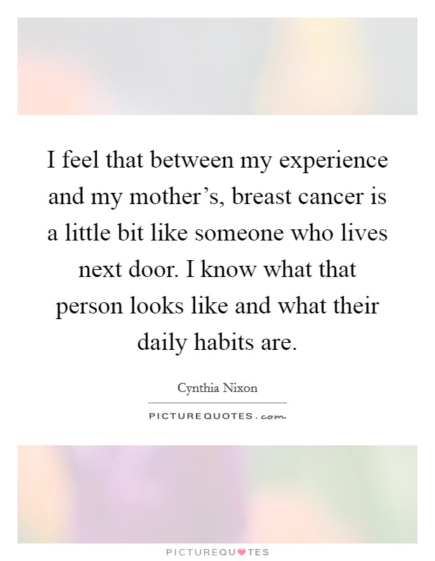 I feel that between my experience and my mother's, breast cancer is a little bit like someone who lives next door. I know what that person looks like and what their daily habits are. Picture Quote #1