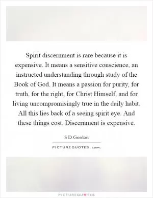 Spirit discernment is rare because it is expensive. It means a sensitive conscience, an instructed understanding through study of the Book of God. It means a passion for purity, for truth, for the right, for Christ Himself, and for living uncompromisingly true in the daily habit. All this lies back of a seeing spirit eye. And these things cost. Discernment is expensive Picture Quote #1