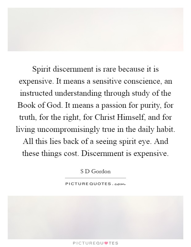 Spirit discernment is rare because it is expensive. It means a sensitive conscience, an instructed understanding through study of the Book of God. It means a passion for purity, for truth, for the right, for Christ Himself, and for living uncompromisingly true in the daily habit. All this lies back of a seeing spirit eye. And these things cost. Discernment is expensive. Picture Quote #1