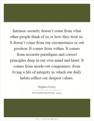 Intrinsic security doesn’t come from what other people think of us or how they treat us. It doesn’t come from our circumstance or out position. It comes from within. It comes from accurate paradigms and correct principles deep in our own mind and heart. It comes from inside-out congruence, from living a life of integrity in which our daily habits reflect our deepest values Picture Quote #1