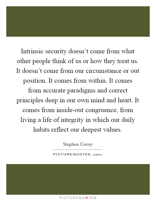 Intrinsic security doesn't come from what other people think of us or how they treat us. It doesn't come from our circumstance or out position. It comes from within. It comes from accurate paradigms and correct principles deep in our own mind and heart. It comes from inside-out congruence, from living a life of integrity in which our daily habits reflect our deepest values. Picture Quote #1