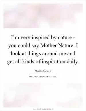 I’m very inspired by nature - you could say Mother Nature. I look at things around me and get all kinds of inspiration daily Picture Quote #1