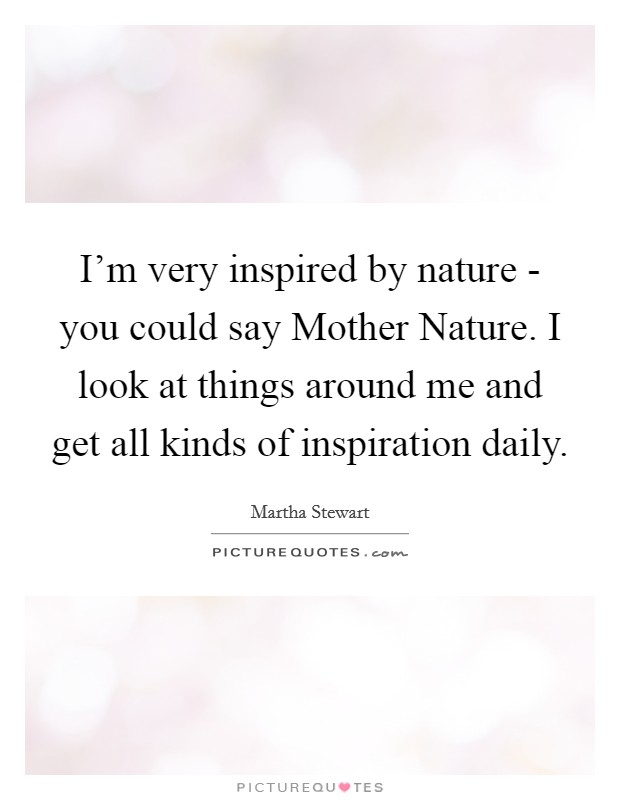 I'm very inspired by nature - you could say Mother Nature. I look at things around me and get all kinds of inspiration daily. Picture Quote #1