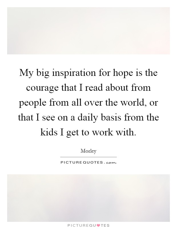 My big inspiration for hope is the courage that I read about from people from all over the world, or that I see on a daily basis from the kids I get to work with. Picture Quote #1