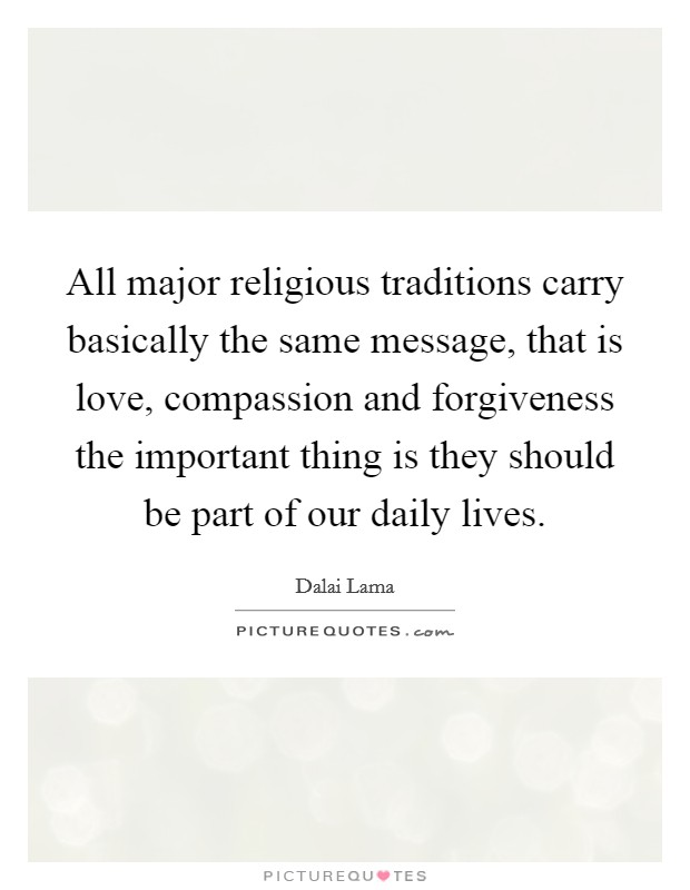All major religious traditions carry basically the same message, that is love, compassion and forgiveness the important thing is they should be part of our daily lives. Picture Quote #1