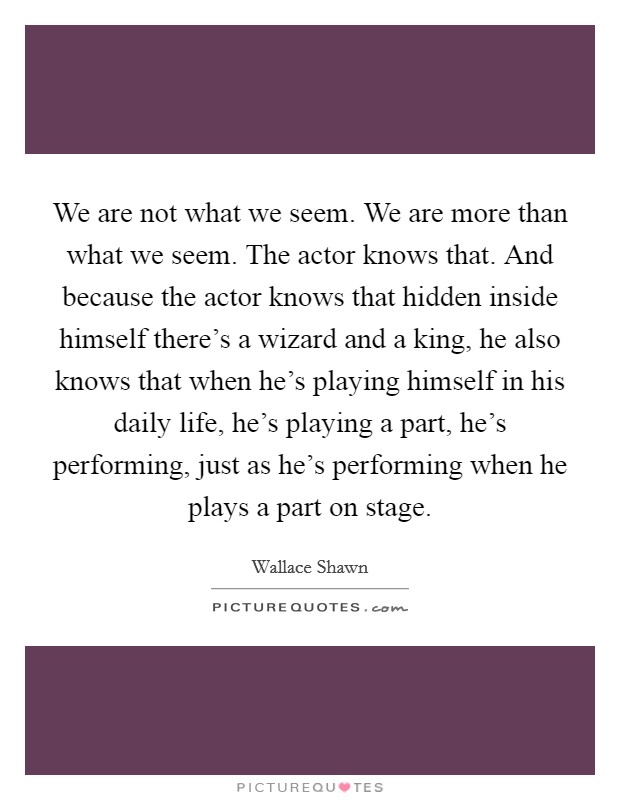 We are not what we seem. We are more than what we seem. The actor knows that. And because the actor knows that hidden inside himself there's a wizard and a king, he also knows that when he's playing himself in his daily life, he's playing a part, he's performing, just as he's performing when he plays a part on stage. Picture Quote #1