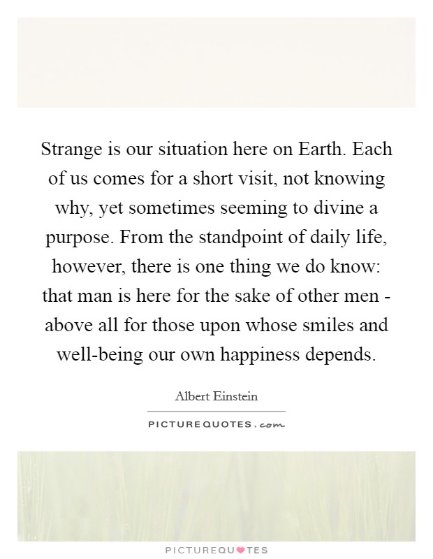 Strange is our situation here on Earth. Each of us comes for a short visit, not knowing why, yet sometimes seeming to divine a purpose. From the standpoint of daily life, however, there is one thing we do know: that man is here for the sake of other men - above all for those upon whose smiles and well-being our own happiness depends. Picture Quote #1