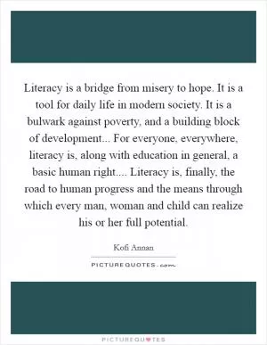 Literacy is a bridge from misery to hope. It is a tool for daily life in modern society. It is a bulwark against poverty, and a building block of development... For everyone, everywhere, literacy is, along with education in general, a basic human right.... Literacy is, finally, the road to human progress and the means through which every man, woman and child can realize his or her full potential Picture Quote #1