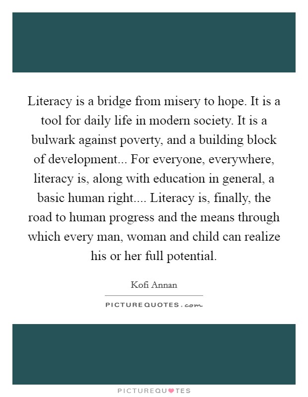 Literacy is a bridge from misery to hope. It is a tool for daily life in modern society. It is a bulwark against poverty, and a building block of development... For everyone, everywhere, literacy is, along with education in general, a basic human right.... Literacy is, finally, the road to human progress and the means through which every man, woman and child can realize his or her full potential. Picture Quote #1