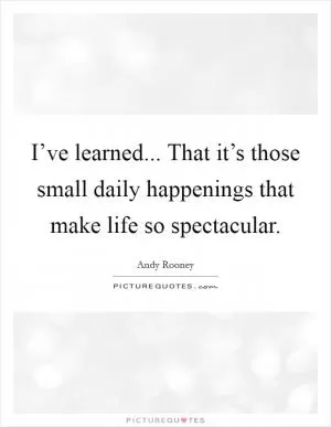 I’ve learned... That it’s those small daily happenings that make life so spectacular Picture Quote #1