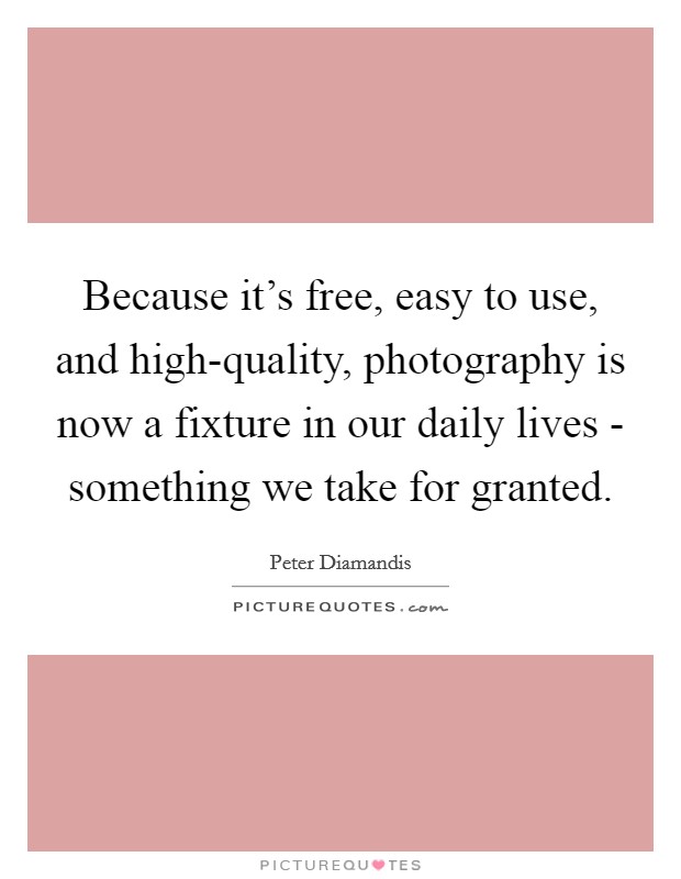 Because it's free, easy to use, and high-quality, photography is now a fixture in our daily lives - something we take for granted. Picture Quote #1