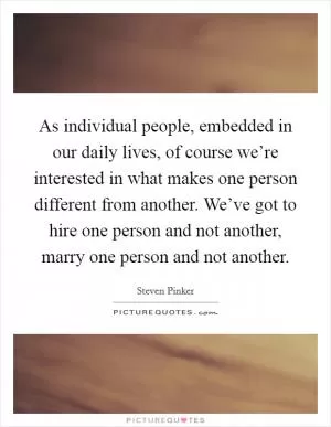 As individual people, embedded in our daily lives, of course we’re interested in what makes one person different from another. We’ve got to hire one person and not another, marry one person and not another Picture Quote #1