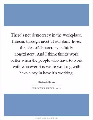 There’s not democracy in the workplace. I mean, through most of our daily lives, the idea of democracy is fairly nonexistent. And I think things work better when the people who have to work with whatever it is we’re working with have a say in how it’s working Picture Quote #1