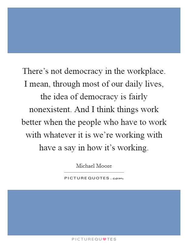 There's not democracy in the workplace. I mean, through most of our daily lives, the idea of democracy is fairly nonexistent. And I think things work better when the people who have to work with whatever it is we're working with have a say in how it's working. Picture Quote #1