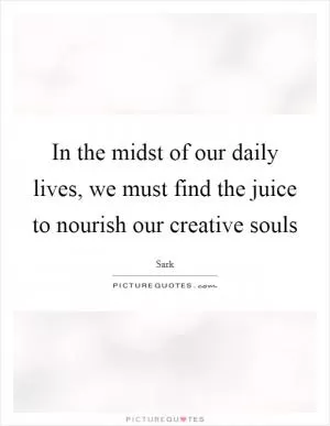In the midst of our daily lives, we must find the juice to nourish our creative souls Picture Quote #1