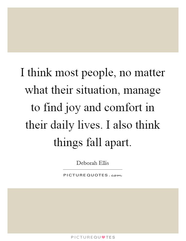 I think most people, no matter what their situation, manage to find joy and comfort in their daily lives. I also think things fall apart. Picture Quote #1