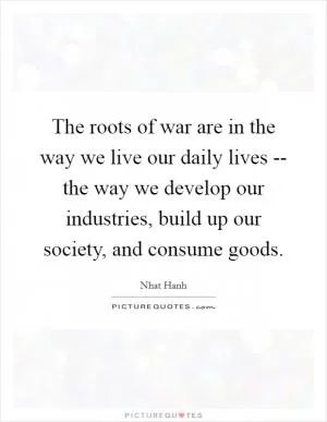 The roots of war are in the way we live our daily lives -- the way we develop our industries, build up our society, and consume goods Picture Quote #1