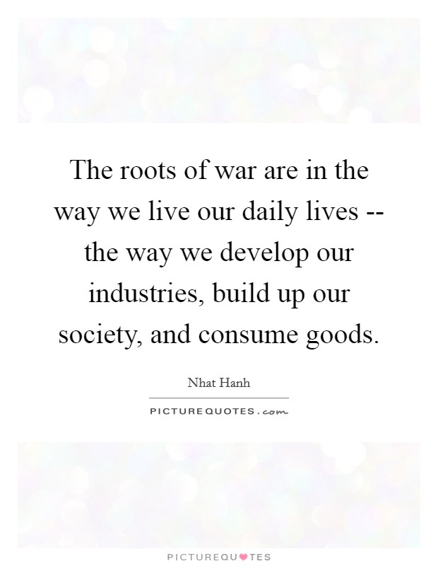 The roots of war are in the way we live our daily lives -- the way we develop our industries, build up our society, and consume goods. Picture Quote #1