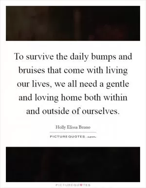 To survive the daily bumps and bruises that come with living our lives, we all need a gentle and loving home both within and outside of ourselves Picture Quote #1