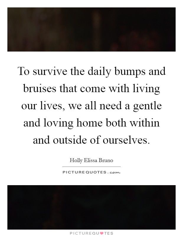 To survive the daily bumps and bruises that come with living our lives, we all need a gentle and loving home both within and outside of ourselves. Picture Quote #1