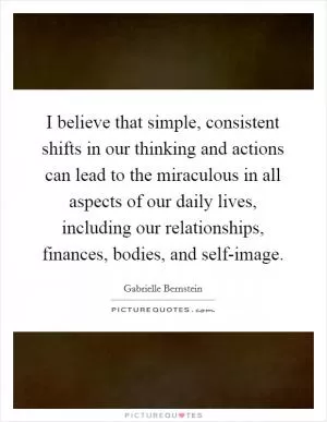 I believe that simple, consistent shifts in our thinking and actions can lead to the miraculous in all aspects of our daily lives, including our relationships, finances, bodies, and self-image Picture Quote #1