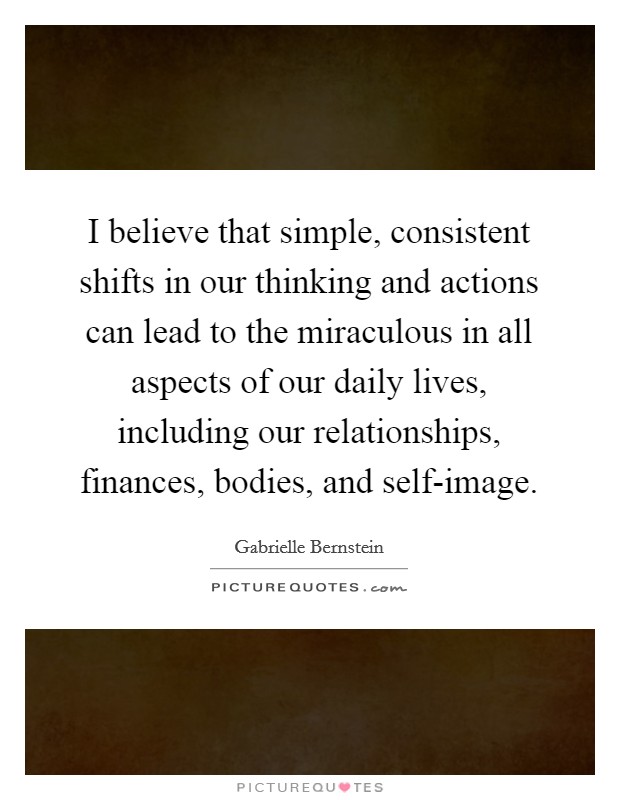 I believe that simple, consistent shifts in our thinking and actions can lead to the miraculous in all aspects of our daily lives, including our relationships, finances, bodies, and self-image. Picture Quote #1