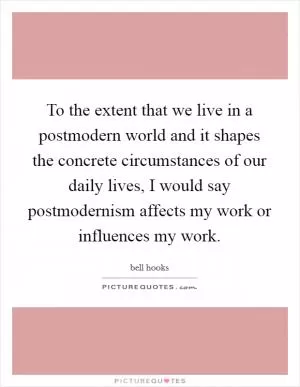 To the extent that we live in a postmodern world and it shapes the concrete circumstances of our daily lives, I would say postmodernism affects my work or influences my work Picture Quote #1