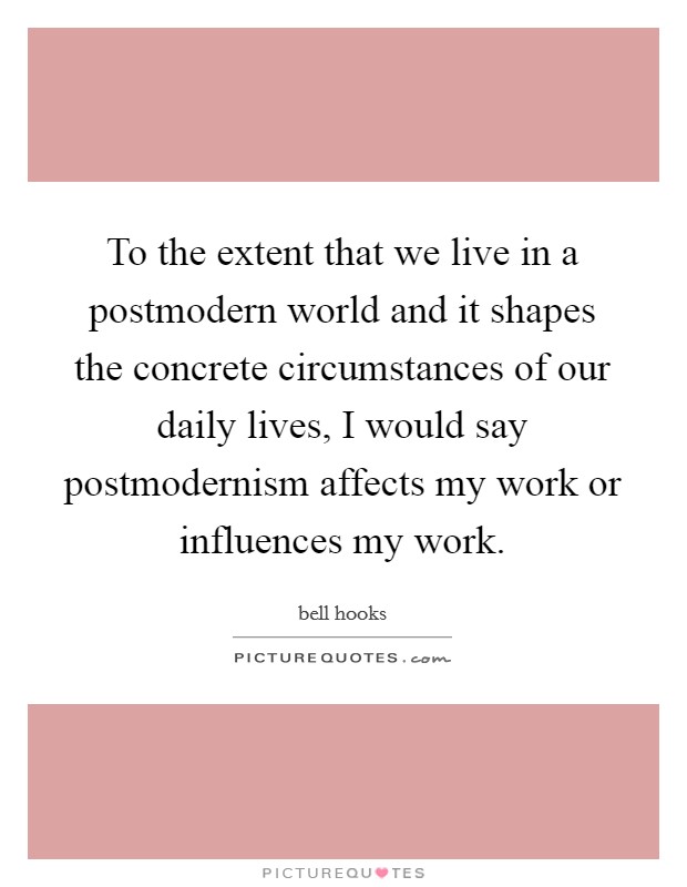 To the extent that we live in a postmodern world and it shapes the concrete circumstances of our daily lives, I would say postmodernism affects my work or influences my work. Picture Quote #1