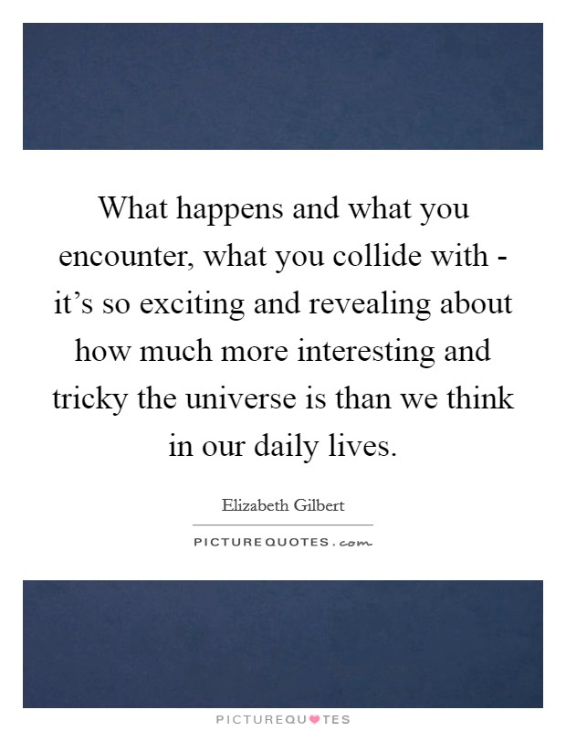 What happens and what you encounter, what you collide with - it's so exciting and revealing about how much more interesting and tricky the universe is than we think in our daily lives. Picture Quote #1