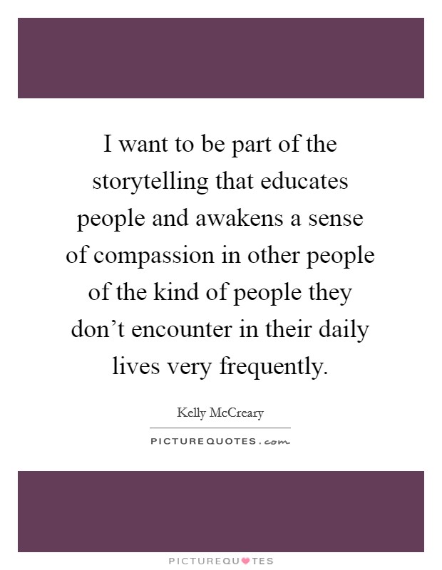 I want to be part of the storytelling that educates people and awakens a sense of compassion in other people of the kind of people they don't encounter in their daily lives very frequently. Picture Quote #1