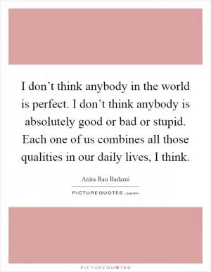 I don’t think anybody in the world is perfect. I don’t think anybody is absolutely good or bad or stupid. Each one of us combines all those qualities in our daily lives, I think Picture Quote #1