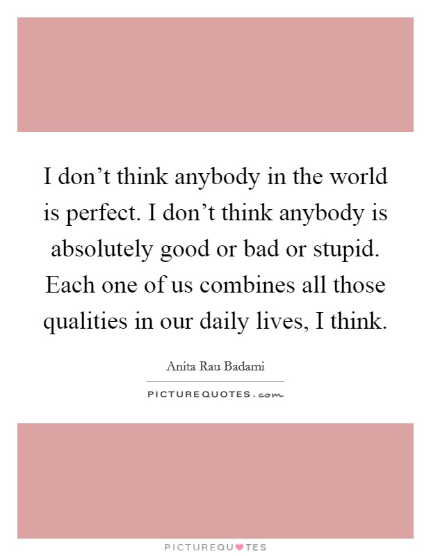 I don't think anybody in the world is perfect. I don't think anybody is absolutely good or bad or stupid. Each one of us combines all those qualities in our daily lives, I think. Picture Quote #1