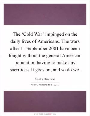 The ‘Cold War’ impinged on the daily lives of Americans. The wars after 11 September 2001 have been fought without the general American population having to make any sacrifices. It goes on, and so do we Picture Quote #1