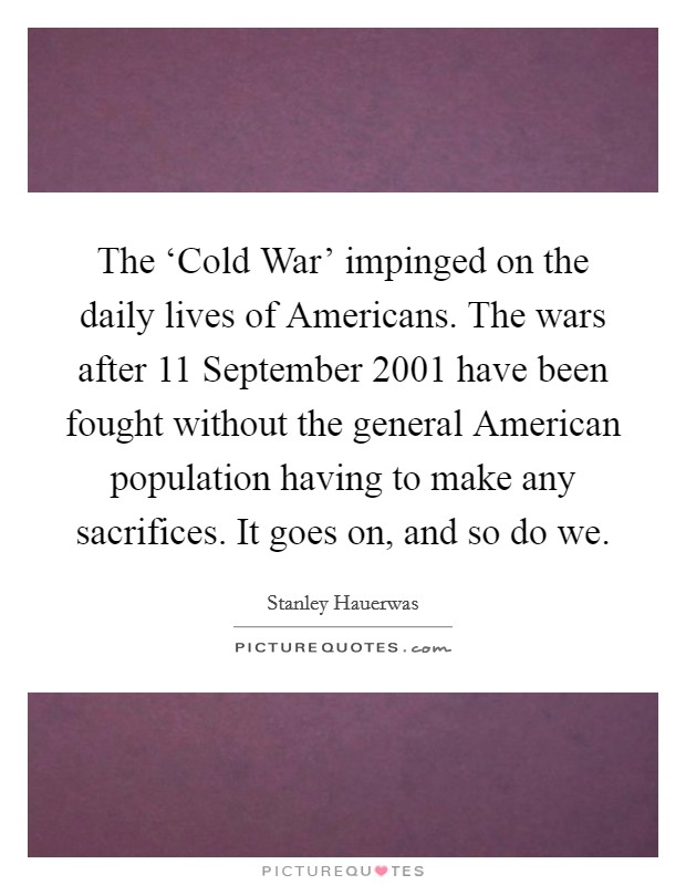 The ‘Cold War' impinged on the daily lives of Americans. The wars after 11 September 2001 have been fought without the general American population having to make any sacrifices. It goes on, and so do we. Picture Quote #1