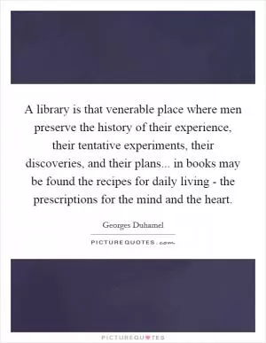 A library is that venerable place where men preserve the history of their experience, their tentative experiments, their discoveries, and their plans... in books may be found the recipes for daily living - the prescriptions for the mind and the heart Picture Quote #1
