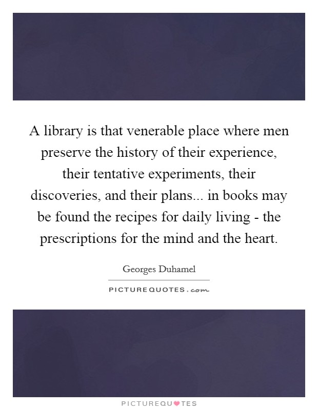 A library is that venerable place where men preserve the history of their experience, their tentative experiments, their discoveries, and their plans... in books may be found the recipes for daily living - the prescriptions for the mind and the heart. Picture Quote #1