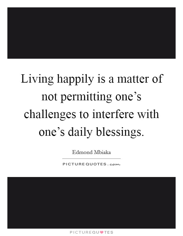 Living happily is a matter of not permitting one's challenges to interfere with one's daily blessings. Picture Quote #1
