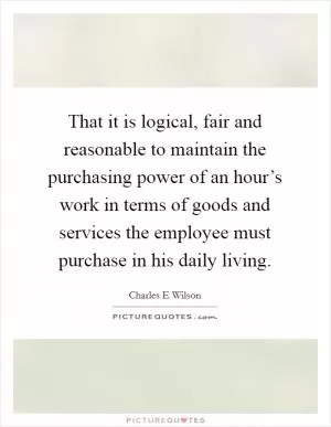 That it is logical, fair and reasonable to maintain the purchasing power of an hour’s work in terms of goods and services the employee must purchase in his daily living Picture Quote #1