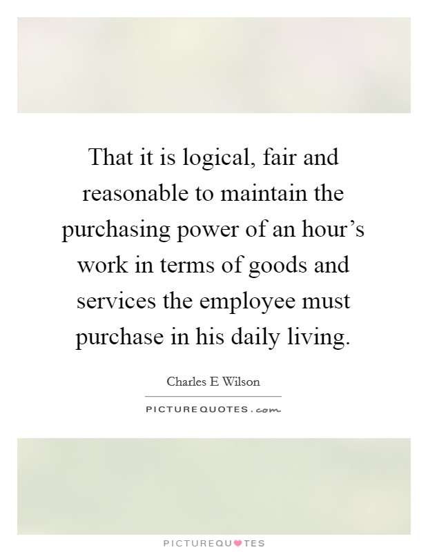 That it is logical, fair and reasonable to maintain the purchasing power of an hour's work in terms of goods and services the employee must purchase in his daily living. Picture Quote #1