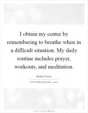 I obtain my center by remembering to breathe when in a difficult situation. My daily routine includes prayer, workouts, and meditation Picture Quote #1